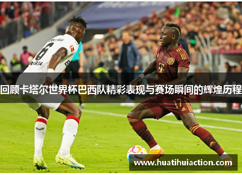 回顾卡塔尔世界杯巴西队精彩表现与赛场瞬间的辉煌历程