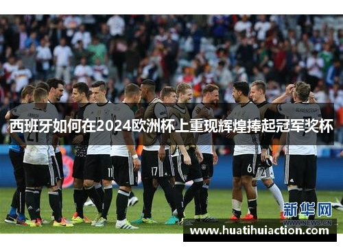 西班牙如何在2024欧洲杯上重现辉煌捧起冠军奖杯