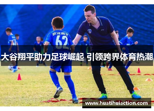 大谷翔平助力足球崛起 引领跨界体育热潮