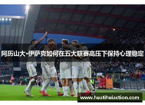 阿历山大·伊萨克如何在五大联赛高压下保持心理稳定