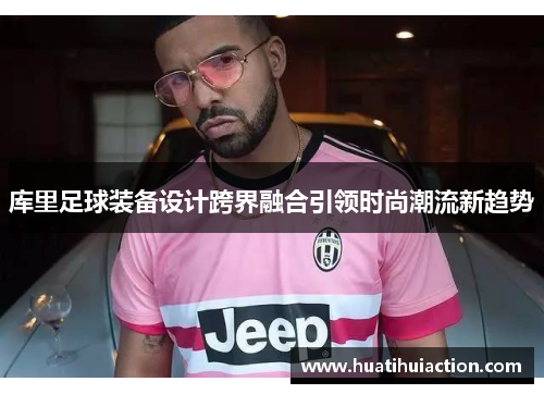库里足球装备设计跨界融合引领时尚潮流新趋势